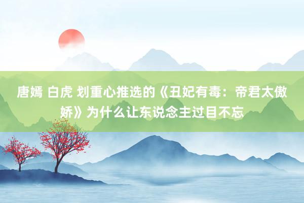 唐嫣 白虎 划重心推选的《丑妃有毒：帝君太傲娇》为什么让东说念主过目不忘