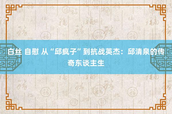 白丝 自慰 从“邱疯子”到抗战英杰：邱清泉的传奇东谈主生