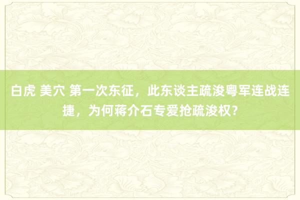 白虎 美穴 第一次东征，此东谈主疏浚粤军连战连捷，为何蒋介石专爱抢疏浚权？