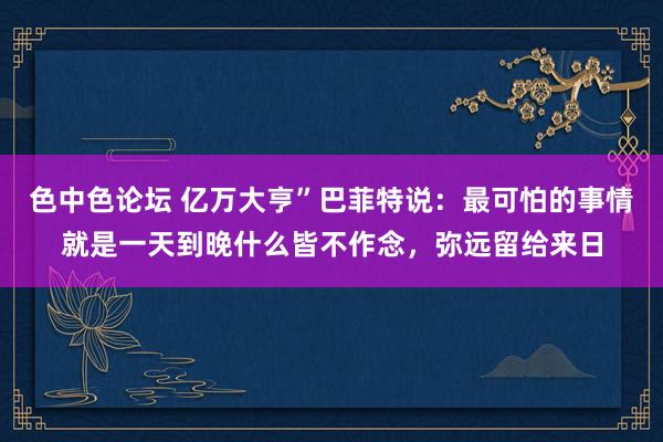 色中色论坛 亿万大亨”巴菲特说：最可怕的事情就是一天到晚什么皆不作念，弥远留给来日