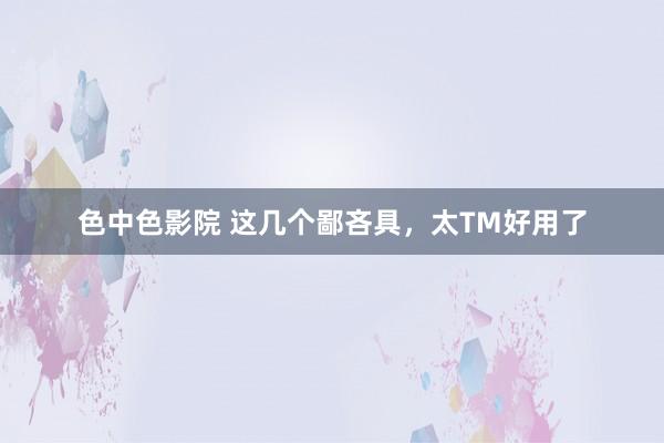 色中色影院 这几个鄙吝具，太TM好用了