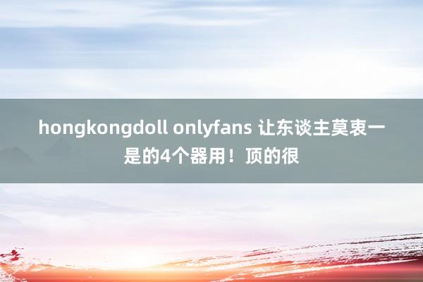 hongkongdoll onlyfans 让东谈主莫衷一是的4个器用！顶的很