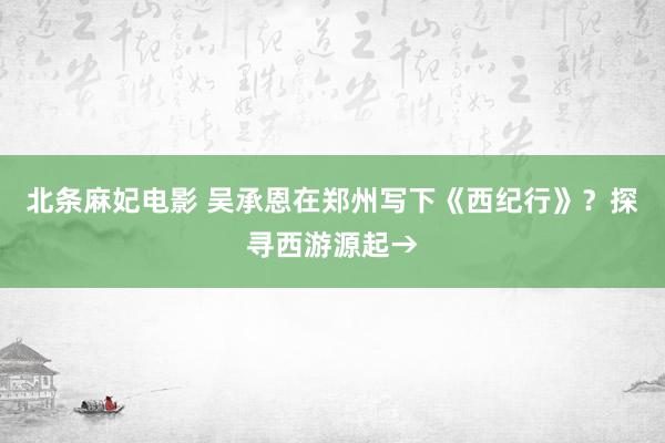 北条麻妃电影 吴承恩在郑州写下《西纪行》？探寻西游源起→