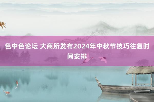 色中色论坛 大商所发布2024年中秋节技巧往复时间安排