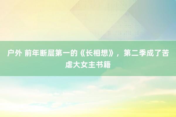 户外 前年断层第一的《长相想》，第二季成了苦虐大女主书籍