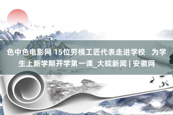 色中色电影网 15位劳模工匠代表走进学校   为学生上新学期开学第一课_大皖新闻 | 安徽网