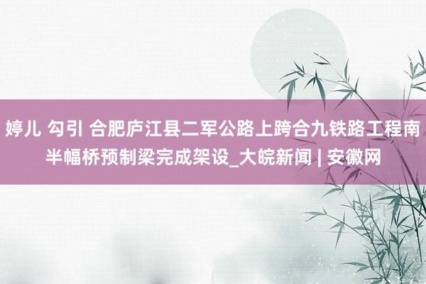 婷儿 勾引 合肥庐江县二军公路上跨合九铁路工程南半幅桥预制梁完成架设_大皖新闻 | 安徽网