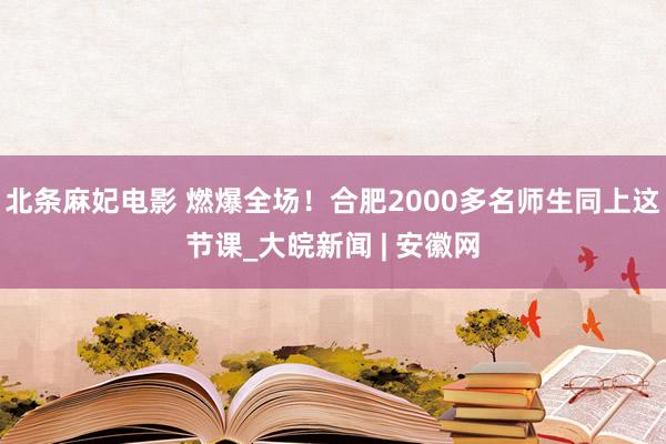 北条麻妃电影 燃爆全场！合肥2000多名师生同上这节课_大皖新闻 | 安徽网