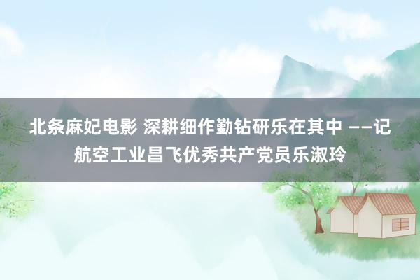 北条麻妃电影 深耕细作勤钻研　乐在其中 ——记航空工业昌飞优秀共产党员乐淑玲