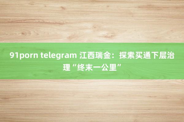 91porn telegram 江西瑞金：探索买通下层治理“终末一公里”