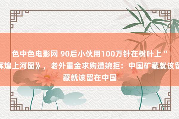 色中色电影网 90后小伙用100万针在树叶上“画”《辉煌上河图》，老外重金求购遭婉拒：中国矿藏就该留在中国