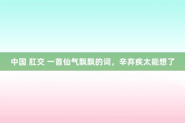 中国 肛交 一首仙气飘飘的词，辛弃疾太能想了