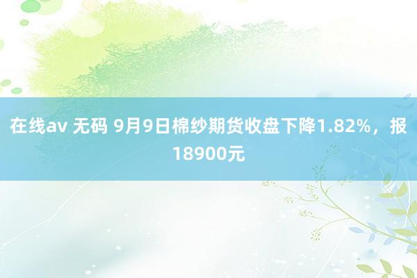 在线av 无码 9月9日棉纱期货收盘下降1.82%，报18900元