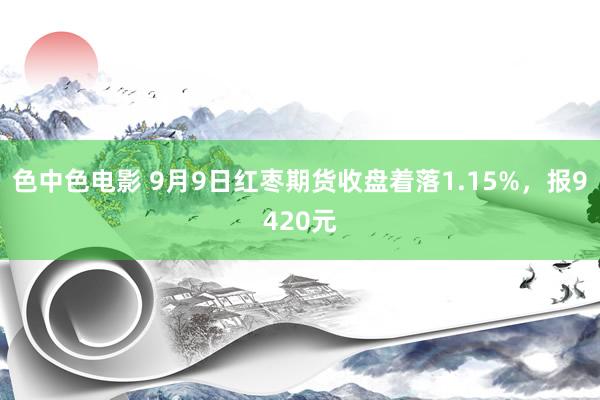 色中色电影 9月9日红枣期货收盘着落1.15%，报9420元