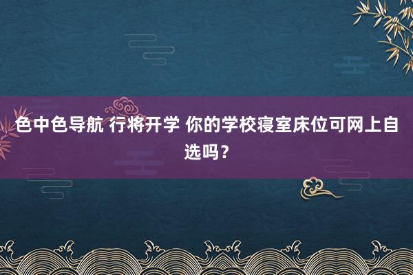 色中色导航 行将开学 你的学校寝室床位可网上自选吗？