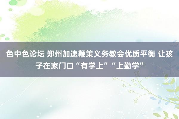 色中色论坛 郑州加速鞭策义务教会优质平衡 让孩子在家门口“有学上”“上勤学”