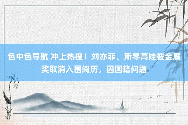 色中色导航 冲上热搜！刘亦菲、斯琴高娃被金鹰奖取消入围阅历，因国籍问题