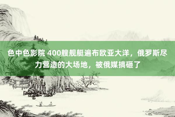 色中色影院 400艘舰艇遍布欧亚大洋，俄罗斯尽力营造的大场地，被俄媒搞砸了