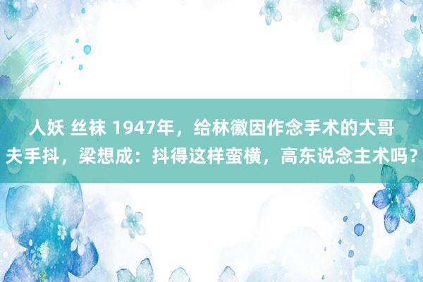 人妖 丝袜 1947年，给林徽因作念手术的大哥夫手抖，梁想成：抖得这样蛮横，高东说念主术吗？