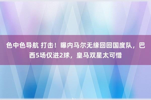 色中色导航 打击！曝内马尔无缘回回国度队，巴西5场仅进2球，皇马双星太可惜