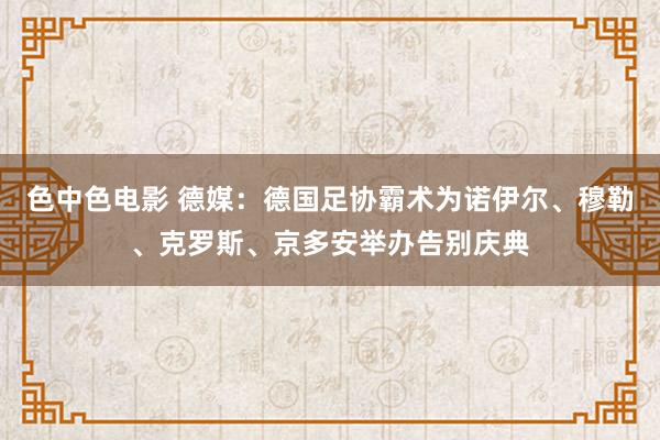 色中色电影 德媒：德国足协霸术为诺伊尔、穆勒、克罗斯、京多安举办告别庆典