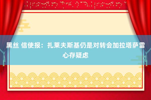 黑丝 信使报：扎莱夫斯基仍是对转会加拉塔萨雷心存疑虑