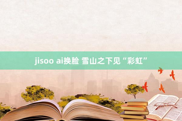 jisoo ai换脸 雪山之下见“彩虹”