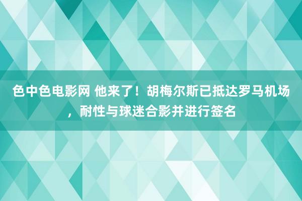 色中色电影网 他来了！胡梅尔斯已抵达罗马机场，耐性与球迷合影并进行签名