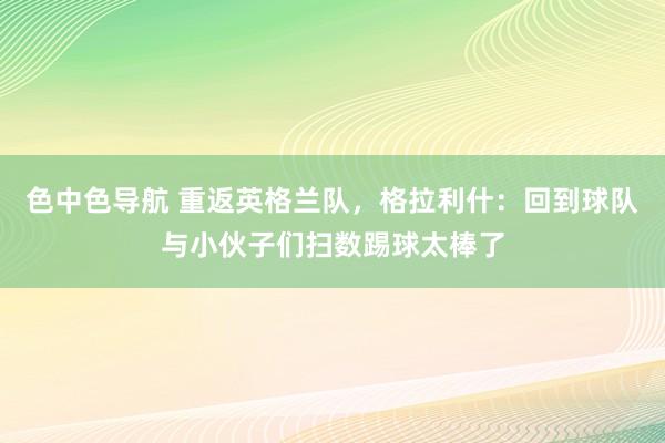 色中色导航 重返英格兰队，格拉利什：回到球队与小伙子们扫数踢球太棒了