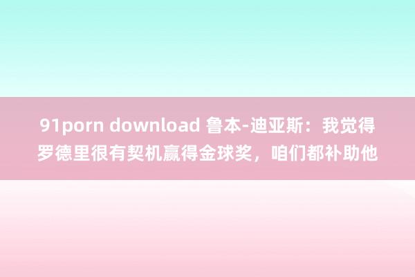 91porn download 鲁本-迪亚斯：我觉得罗德里很有契机赢得金球奖，咱们都补助他