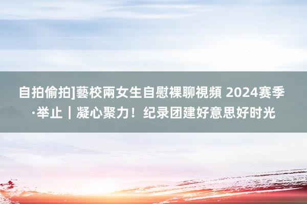 自拍偷拍]藝校兩女生自慰裸聊視頻 2024赛季 ·举止｜凝心聚力！纪录团建好意思好时光