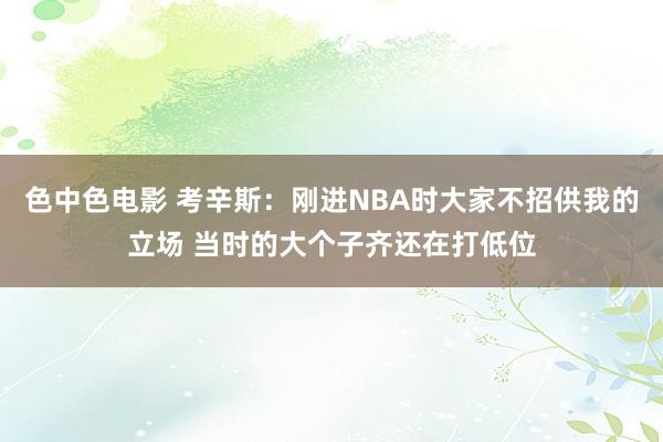 色中色电影 考辛斯：刚进NBA时大家不招供我的立场 当时的大个子齐还在打低位