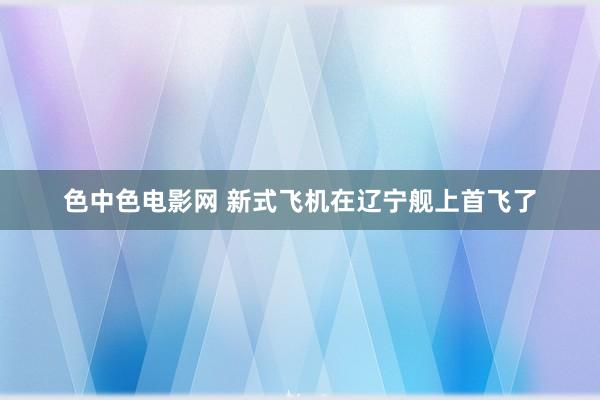 色中色电影网 新式飞机在辽宁舰上首飞了