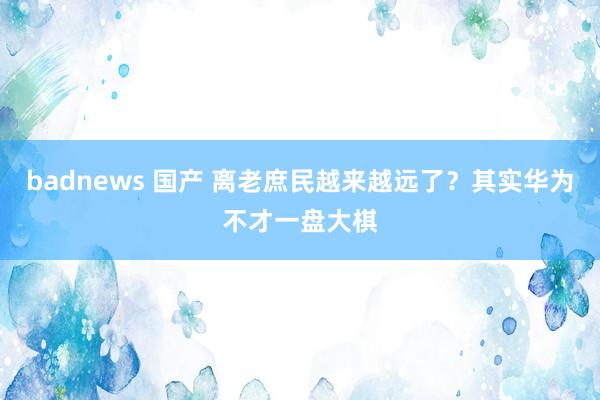 badnews 国产 离老庶民越来越远了？其实华为不才一盘大棋