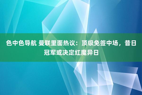 色中色导航 曼联里面热议：顶级免签中场，昔日冠军或决定红魔异日