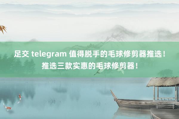 足交 telegram 值得脱手的毛球修剪器推选！推选三款实惠的毛球修剪器！