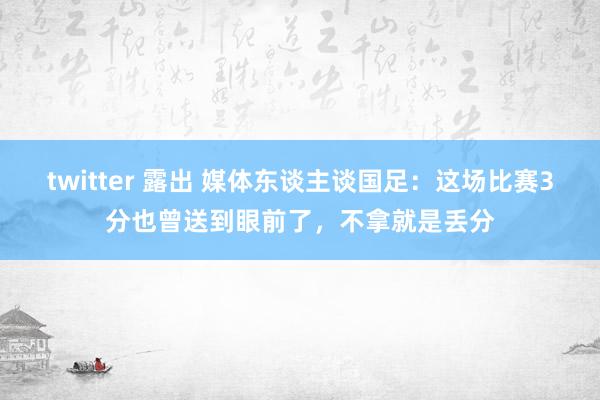 twitter 露出 媒体东谈主谈国足：这场比赛3分也曾送到眼前了，不拿就是丢分