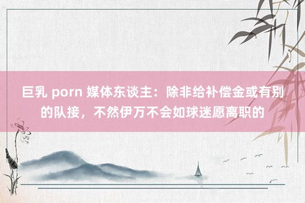 巨乳 porn 媒体东谈主：除非给补偿金或有别的队接，不然伊万不会如球迷愿离职的