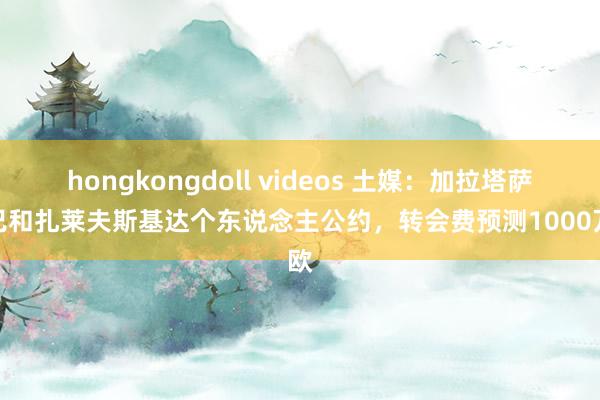 hongkongdoll videos 土媒：加拉塔萨雷已和扎莱夫斯基达个东说念主公约，转会费预测1000万欧