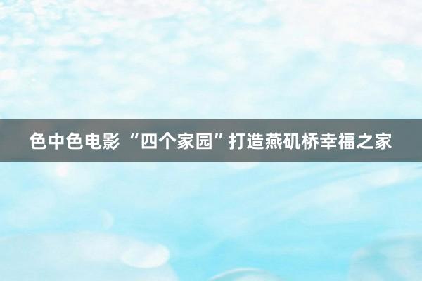 色中色电影 “四个家园”打造燕矶桥幸福之家