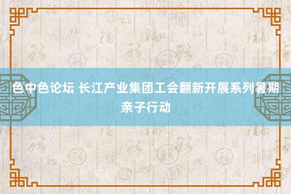 色中色论坛 长江产业集团工会翻新开展系列暑期亲子行动