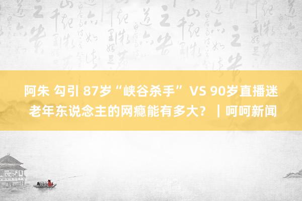 阿朱 勾引 87岁“峡谷杀手” VS 90岁直播迷 老年东说念主的网瘾能有多大？｜呵呵新闻