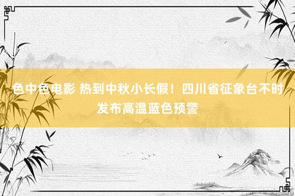 色中色电影 热到中秋小长假！四川省征象台不时发布高温蓝色预警