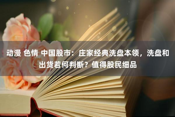 动漫 色情 中国股市：庄家经典洗盘本领，洗盘和出货若何判断？值得股民细品