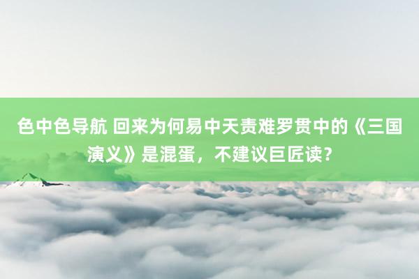 色中色导航 回来为何易中天责难罗贯中的《三国演义》是混蛋，不建议巨匠读？