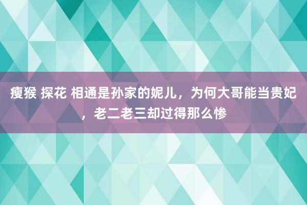 瘦猴 探花 相通是孙家的妮儿，为何大哥能当贵妃，老二老三却过得那么惨