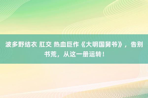 波多野结衣 肛交 热血巨作《大明国舅爷》，告别书荒，从这一册运转！