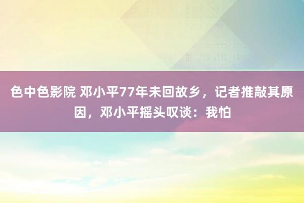 色中色影院 邓小平77年未回故乡，记者推敲其原因，邓小平摇头叹谈：我怕