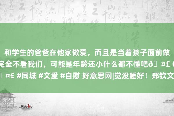 和学生的爸爸在他家做爱，而且是当着孩子面前做爱，太刺激了，孩子完全不看我们，可能是年龄还小什么都不懂吧🤣 #同城 #文爱 #自慰 好意思网|觉没睡好！郑钦文输球的原因找到了