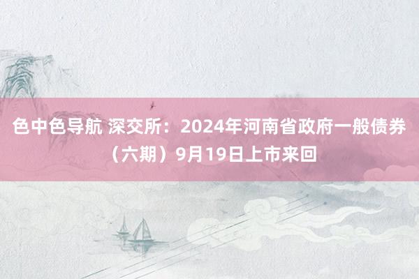 色中色导航 深交所：2024年河南省政府一般债券（六期）9月19日上市来回